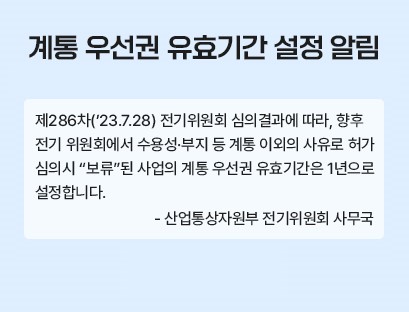 계통 우선권 유효기간 설정 알림
제286차('23.7.28) 전기위원회 심의결과에 따라, 향후 전기 위원회에서 수용성·부지 등 계통 이외의 사유로 허가 심의시 '보류'된 사업의 계통 우선권 유효기간은 1년으로 설정합니다. 
-산업통상자원부 전기위원회 사무국